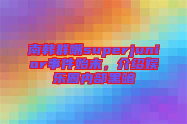 南韓群嘲superjunior事件始末，介紹娛樂圈內部黑暗