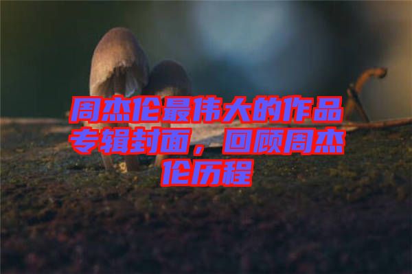 周杰倫最偉大的作品專輯封面，回顧周杰倫歷程