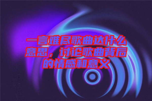 一言難盡歌曲達什么意思，討論歌曲背后的情感和意義