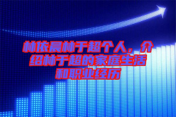 林依晨林于超個人，介紹林于超的家庭生活和職業(yè)經(jīng)歷