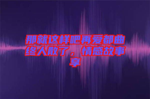 那就這樣吧再愛都曲終人散了，情感故事享