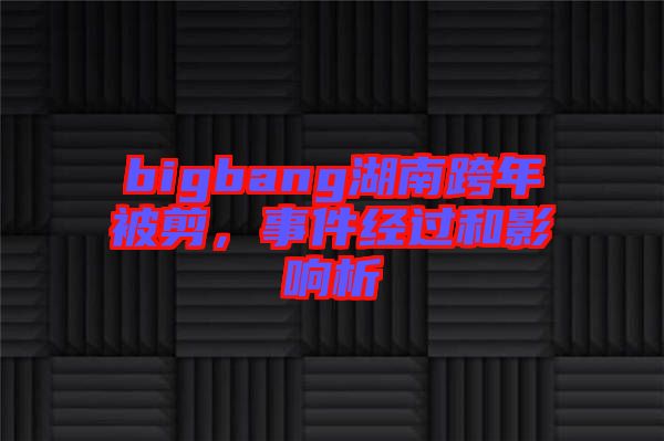 bigbang湖南跨年被剪，事件經過和影響析