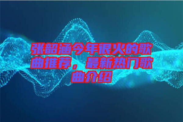 張韶涵今年很火的歌曲推薦，最新熱門(mén)歌曲介紹