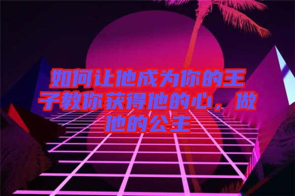 如何讓他成為你的王子教你獲得他的心，做他的公主