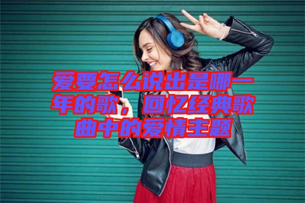 愛要怎么說出是哪一年的歌，回憶經(jīng)典歌曲中的愛情主題