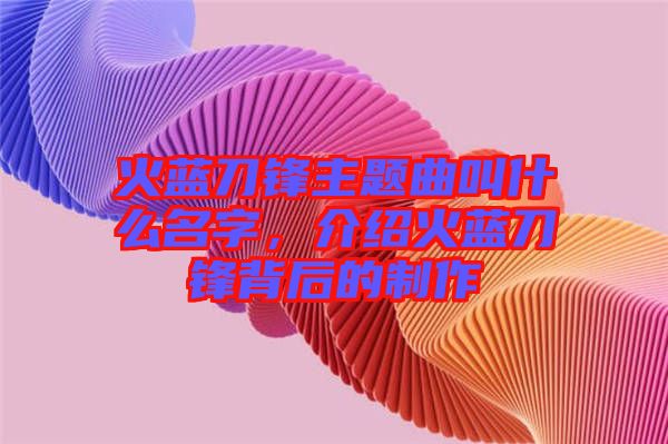 火藍刀鋒主題曲叫什么名字，介紹火藍刀鋒背后的制作