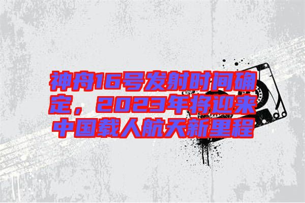 神舟16號(hào)發(fā)射時(shí)間確定，2023年將迎來中國(guó)載人航天新里程