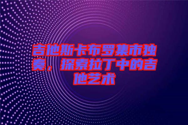 吉他斯卡布羅集市獨奏，探索拉丁中的吉他藝術