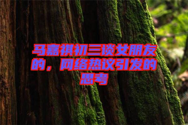 馬嘉祺初三談女朋友的，網(wǎng)絡(luò)熱議引發(fā)的思考