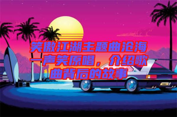 笑傲江湖主題曲滄海一聲笑原唱，介紹歌曲背后的故事