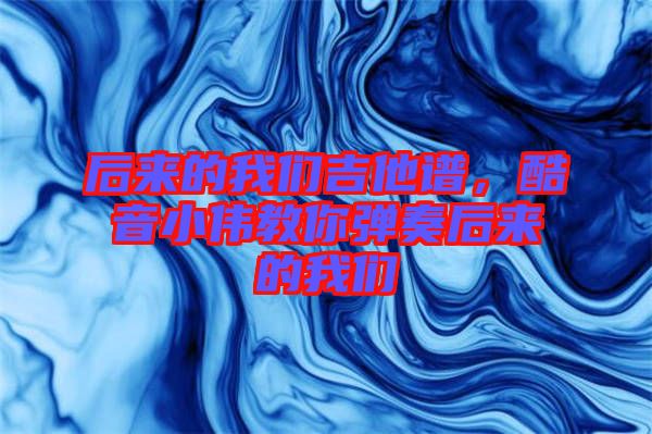 后來的我們吉他譜，酷音小偉教你彈奏后來的我們