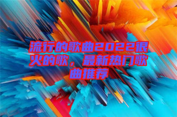 流行的歌曲2022很火的歌，最新熱門歌曲推薦