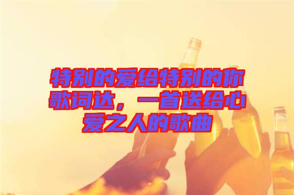 特別的愛給特別的你歌詞達(dá)，一首送給心愛之人的歌曲