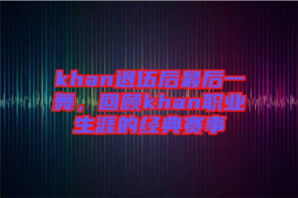 khan退伍后最后一舞，回顧khan職業(yè)生涯的經(jīng)典賽事