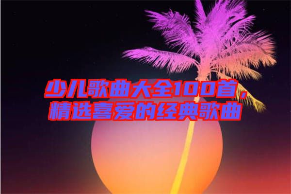 少兒歌曲大全100首，精選喜愛的經典歌曲