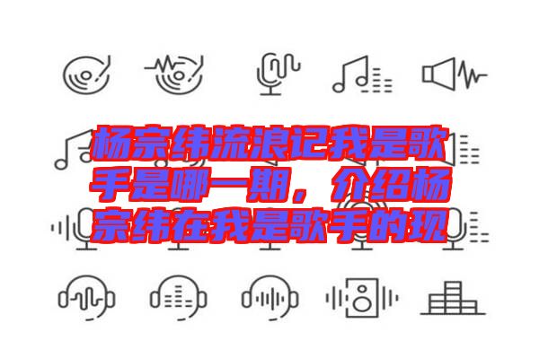 楊宗緯流浪記我是歌手是哪一期，介紹楊宗緯在我是歌手的現(xiàn)