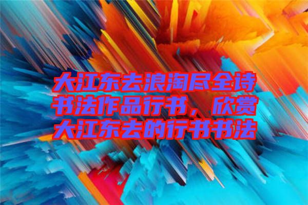 大江東去浪淘盡全詩書法作品行書，欣賞大江東去的行書書法