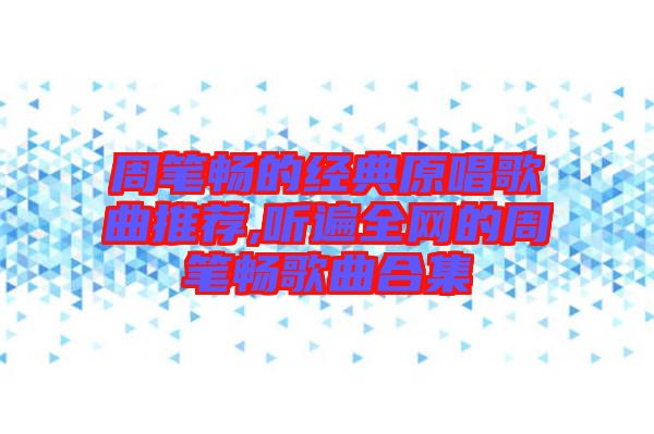 周筆暢的經(jīng)典原唱歌曲推薦,聽(tīng)遍全網(wǎng)的周筆暢歌曲合集