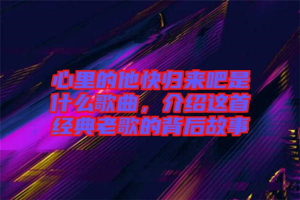 心里的他快歸來吧是什么歌曲，介紹這首經典老歌的背后故事