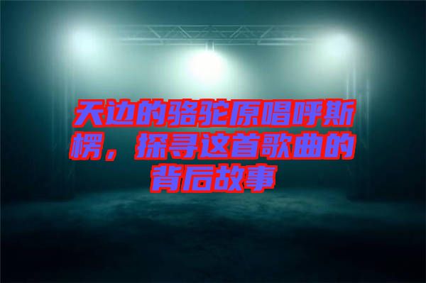 天邊的駱駝原唱呼斯楞，探尋這首歌曲的背后故事