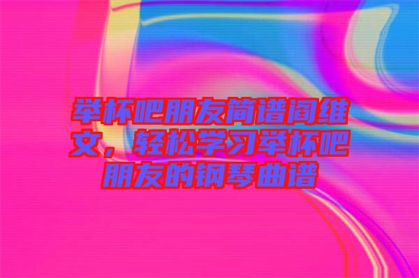 舉杯吧朋友簡譜閻維文，輕松學習舉杯吧朋友的鋼琴曲譜