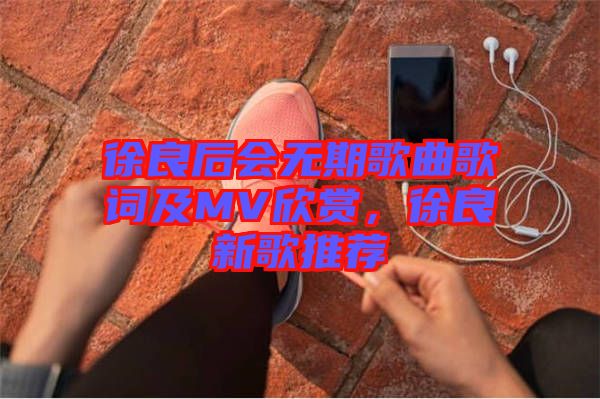 徐良后會無期歌曲歌詞及MV欣賞，徐良新歌推薦