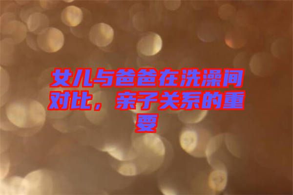 女兒與爸爸在洗澡間對(duì)比，親子關(guān)系的重要