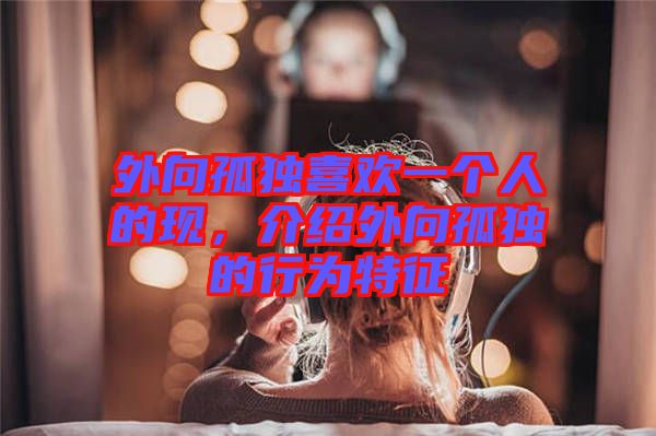 外向孤獨喜歡一個人的現，介紹外向孤獨的行為特征