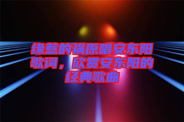 緣惹的禍原唱安東陽歌詞，欣賞安東陽的經(jīng)典歌曲