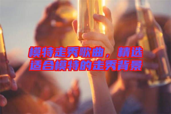 模特走秀歌曲，精選適合模特的走秀背景