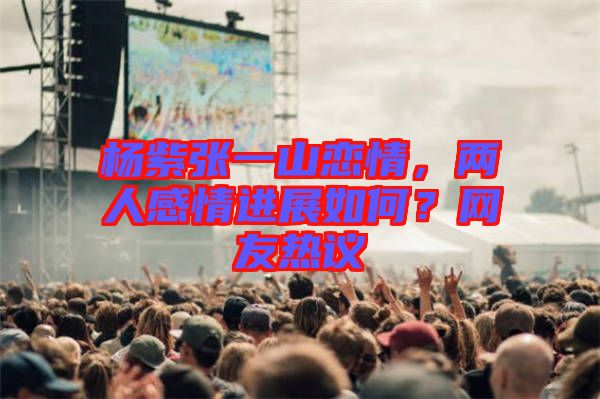 楊紫張一山戀情，兩人感情進展如何？網(wǎng)友熱議