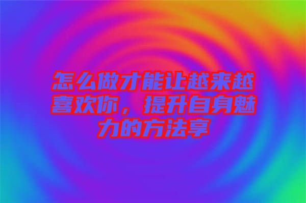 怎么做才能讓越來越喜歡你，提升自身魅力的方法享