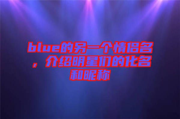 blue的另一個情侶名，介紹明星們的化名和昵稱