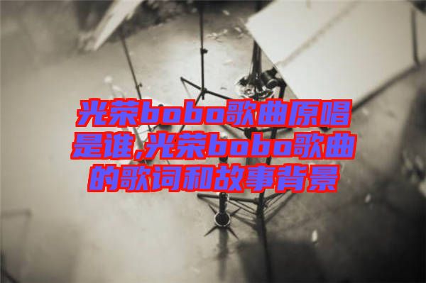 光榮bobo歌曲原唱是誰,光榮bobo歌曲的歌詞和故事背景