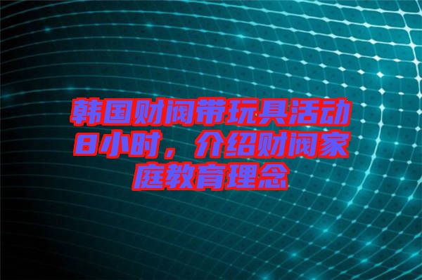 韓國財閥帶玩具活動8小時，介紹財閥家庭教育理念