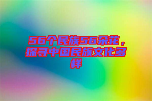 56個民族56朵花，探尋中國民族文化多樣