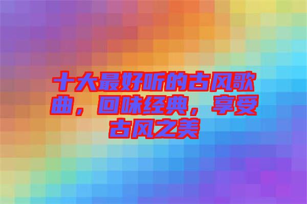 十大最好聽的古風歌曲，回味經(jīng)典，享受古風之美