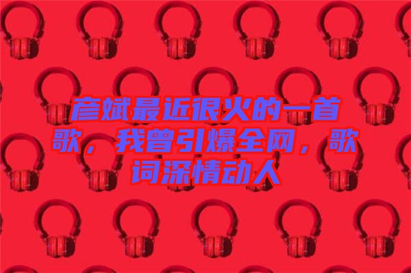 彥斌最近很火的一首歌，我曾引爆全網(wǎng)，歌詞深情動人