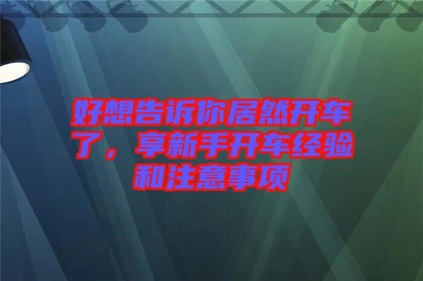 好想告訴你居然開(kāi)車(chē)了，享新手開(kāi)車(chē)經(jīng)驗(yàn)和注意事項(xiàng)