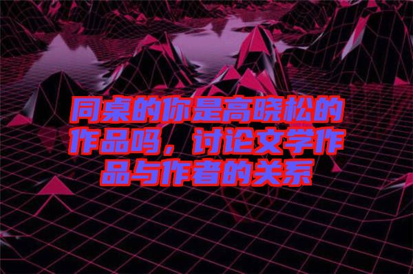 同桌的你是高曉松的作品嗎，討論文學作品與作者的關系