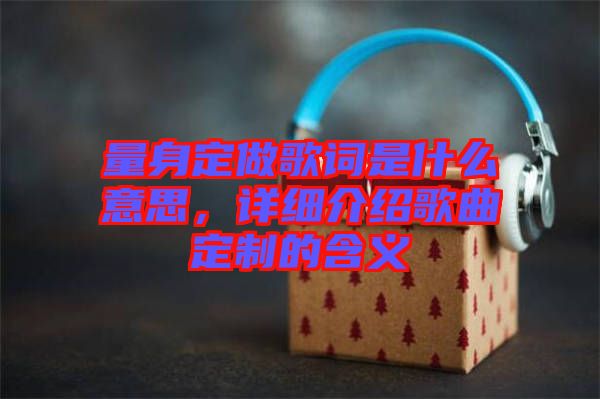 量身定做歌詞是什么意思，詳細介紹歌曲定制的含義