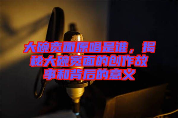 大碗寬面原唱是誰，揭秘大碗寬面的創作故事和背后的意義