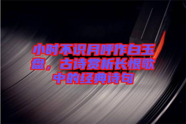 小時不識月呼作白玉盤，古詩賞析長恨歌中的經(jīng)典詩句