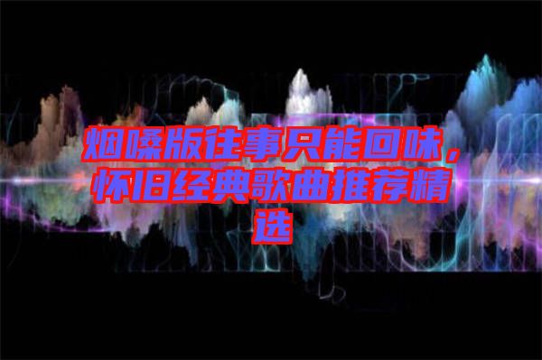 煙嗓版往事只能回味，懷舊經典歌曲推薦精選