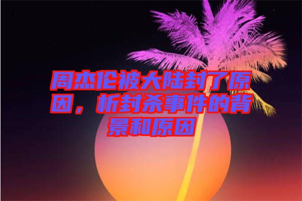 周杰倫被大陸封了原因，析封殺事件的背景和原因