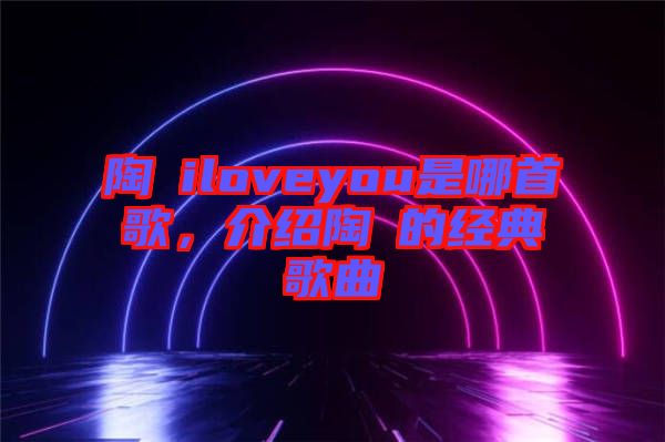 陶喆iloveyou是哪首歌，介紹陶喆的經典歌曲