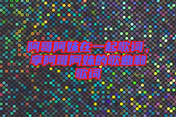 阿哥阿妹在一起歌詞，享阿哥阿妹的歌曲和歌詞