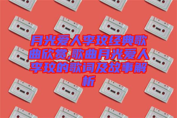 月光愛人李玟經(jīng)典歌曲欣賞,歌曲月光愛人李玟的歌詞及故事解析