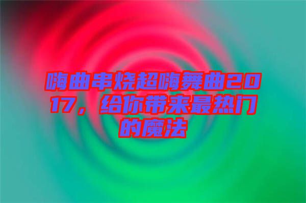 嗨曲串燒超嗨舞曲2017，給你帶來最熱門的魔法