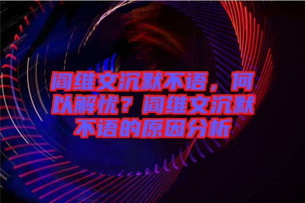 閻維文沉默不語，何以解憂？閻維文沉默不語的原因分析